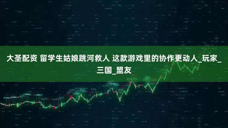 大圣配资 留学生姑娘跳河救人 这款游戏里的协作更动人_玩家_三国_盟友