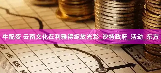 牛配资 云南文化在利雅得绽放光彩_沙特政府_活动_东方