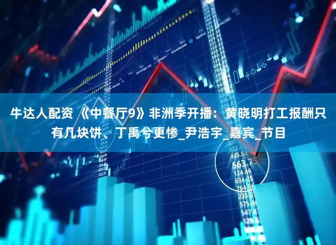 牛达人配资 《中餐厅9》非洲季开播：黄晓明打工报酬只有几块饼、丁禹兮更惨_尹浩宇_嘉宾_节目