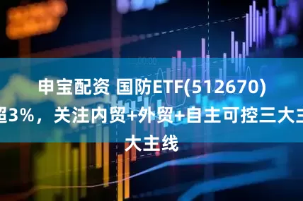 申宝配资 国防ETF(512670)涨超3%，关注内贸+外贸+自主可控三大主线