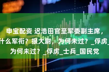 申宝配资 迟浩田官至军委副主席，1955年被授什么军衔？报大尉，为何未过？_俘虏_士兵_国民党