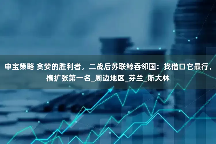 申宝策略 贪婪的胜利者，二战后苏联鲸吞邻国：找借口它最行，搞扩张第一名_周边地区_芬兰_斯大林