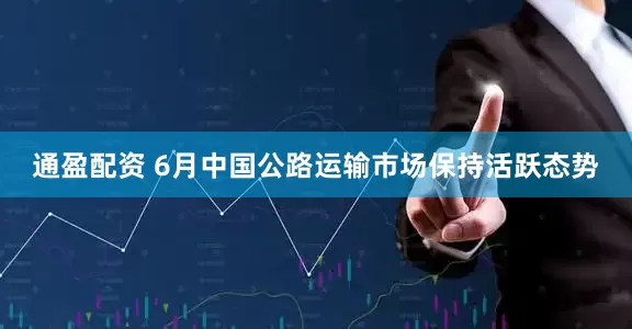 通盈配资 6月中国公路运输市场保持活跃态势