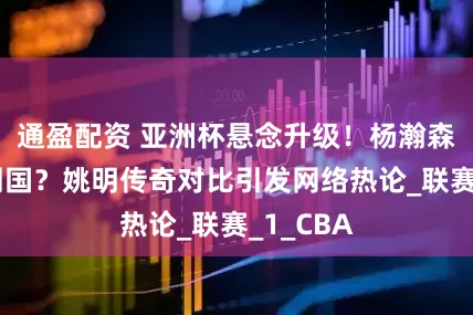 通盈配资 亚洲杯悬念升级！杨瀚森该不该回国？姚明传奇对比引发网络热论_联赛_1_CBA