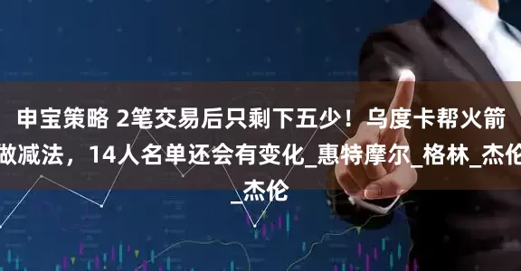 申宝策略 2笔交易后只剩下五少！乌度卡帮火箭做减法，14人名单还会有变化_惠特摩尔_格林_杰伦
