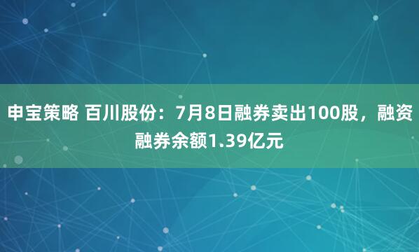 申宝策略 百川股份：7月8日融券卖出100股，融资融券余额1.39亿元