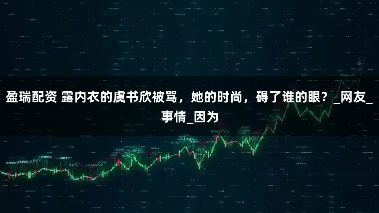 盈瑞配资 露内衣的虞书欣被骂，她的时尚，碍了谁的眼？_网友_事情_因为