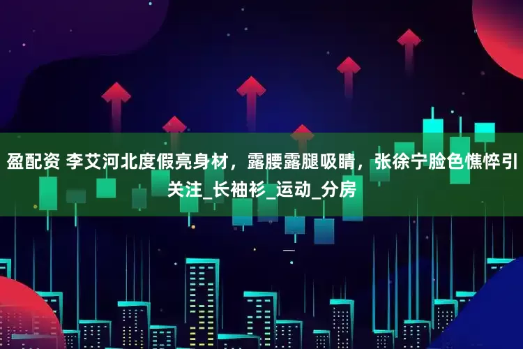 盈配资 李艾河北度假亮身材，露腰露腿吸睛，张徐宁脸色憔悴引关注_长袖衫_运动_分房