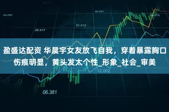 盈盛达配资 华晨宇女友放飞自我，穿着暴露胸口伤痕明显，黄头发太个性_形象_社会_审美