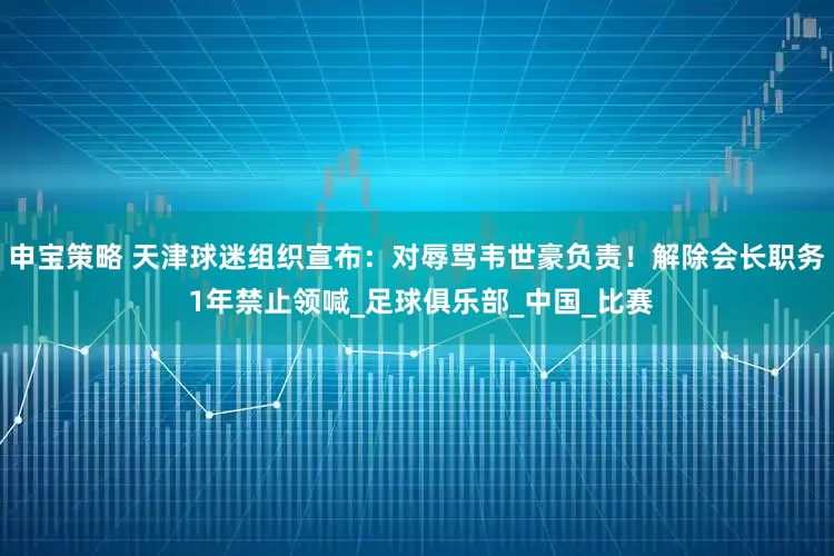 申宝策略 天津球迷组织宣布：对辱骂韦世豪负责！解除会长职务 1年禁止领喊_足球俱乐部_中国_比赛