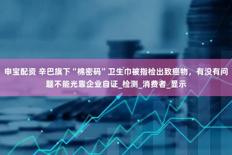 申宝配资 辛巴旗下“棉密码”卫生巾被指检出致癌物，有没有问题不能光靠企业自证_检测_消费者_显示