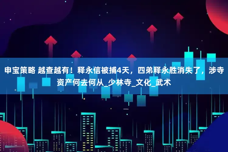 申宝策略 越查越有！释永信被捕4天，四弟释永胜消失了，涉寺资产何去何从_少林寺_文化_武术