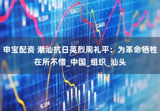 申宝配资 潮汕抗日英烈周礼平：为革命牺牲在所不惜_中国_组织_汕头