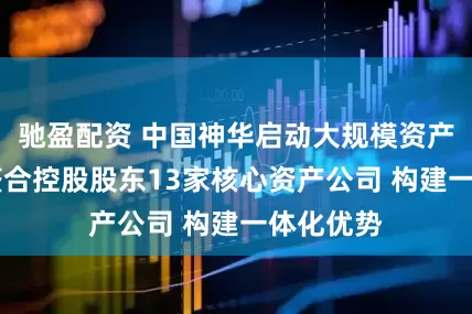 驰盈配资 中国神华启动大规模资产重组 拟整合控股股东13家核心资产公司 构建一体化优势