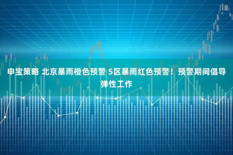 申宝策略 北京暴雨橙色预警 5区暴雨红色预警！预警期间倡导弹性工作