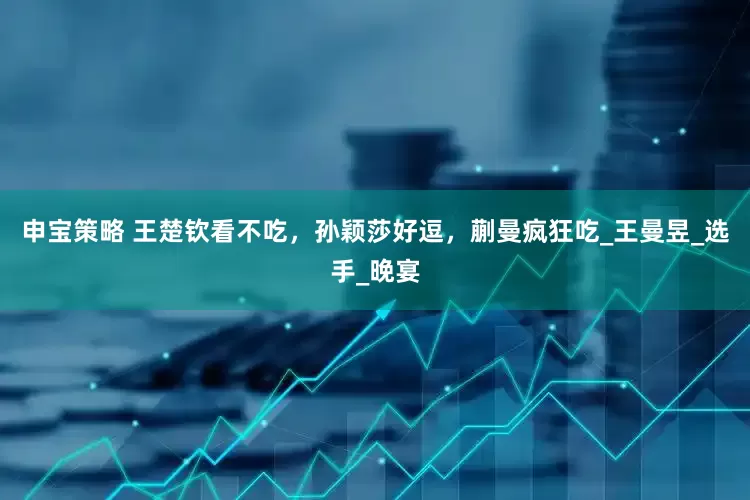 申宝策略 王楚钦看不吃，孙颖莎好逗，蒯曼疯狂吃_王曼昱_选手_晚宴