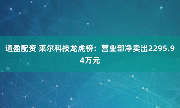 通盈配资 莱尔科技龙虎榜：营业部净卖出2295.94万元