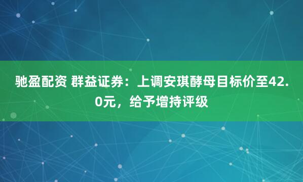 驰盈配资 群益证券：上调安琪酵母目标价至42.0元，给予增持评级