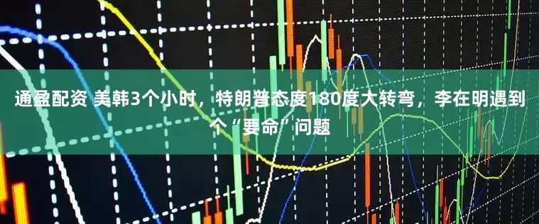 通盈配资 美韩3个小时，特朗普态度180度大转弯，李在明遇到个“要命”问题