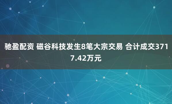 驰盈配资 磁谷科技发生8笔大宗交易 合计成交3717.42万元