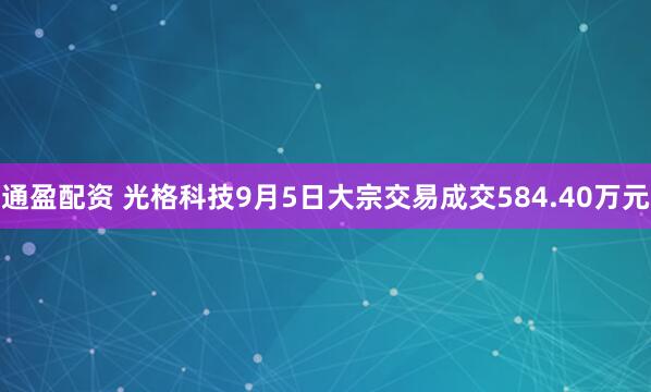通盈配资 光格科技9月5日大宗交易成交584.40万元