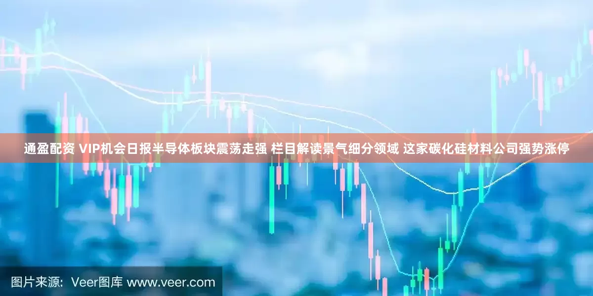 通盈配资 VIP机会日报半导体板块震荡走强 栏目解读景气细分领域 这家碳化硅材料公司强势涨停