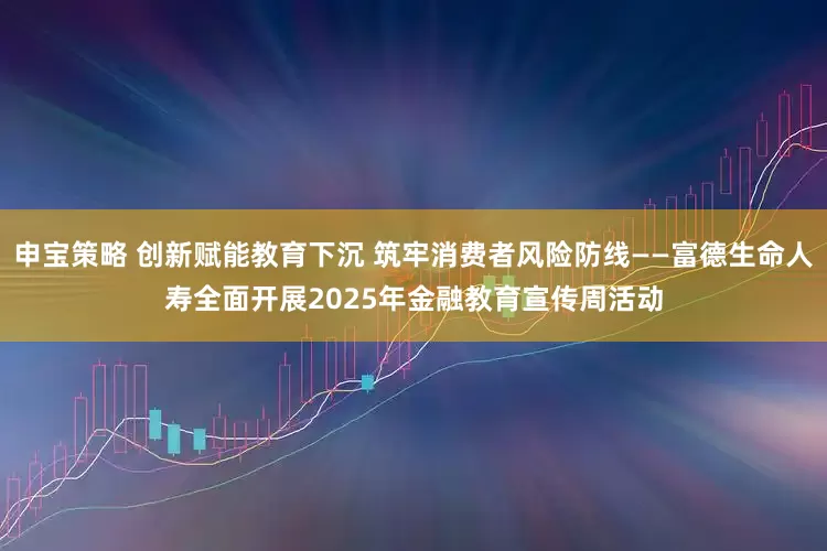 申宝策略 创新赋能教育下沉 筑牢消费者风险防线——富德生命人寿全面开展2025年金融教育宣传周活动