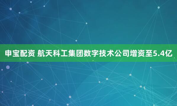 申宝配资 航天科工集团数字技术公司增资至5.4亿