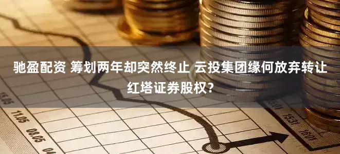驰盈配资 筹划两年却突然终止 云投集团缘何放弃转让红塔证券股权？
