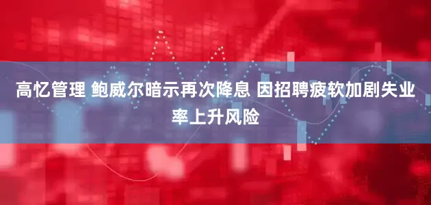 高忆管理 鲍威尔暗示再次降息 因招聘疲软加剧失业率上升风险