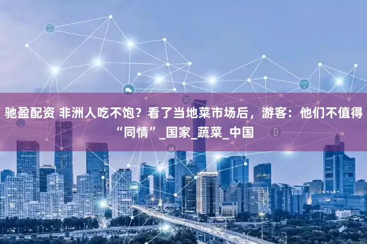 驰盈配资 非洲人吃不饱？看了当地菜市场后，游客：他们不值得“同情”_国家_蔬菜_中国