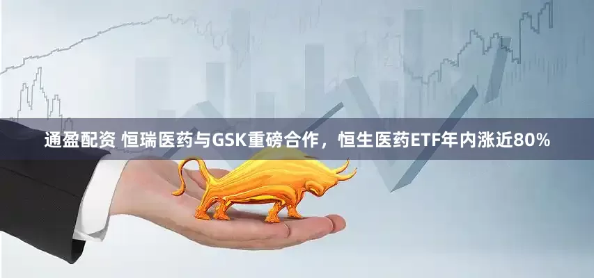通盈配资 恒瑞医药与GSK重磅合作，恒生医药ETF年内涨近80%