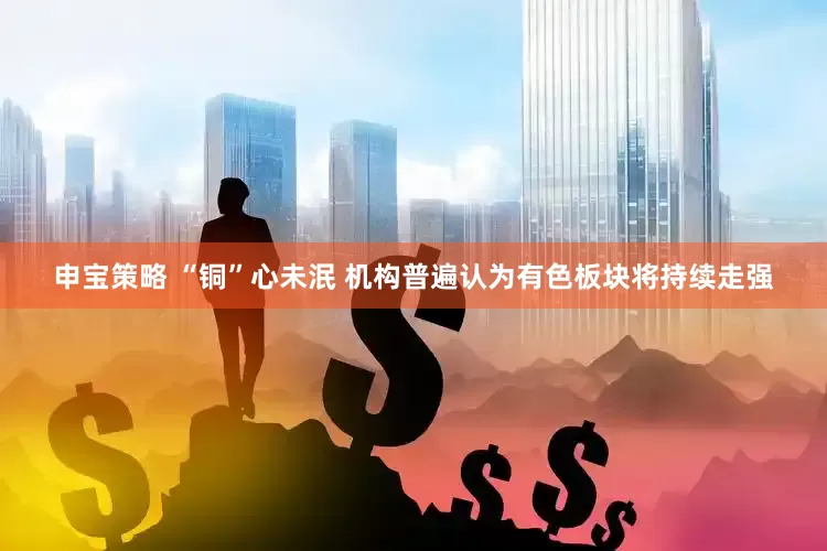 申宝策略 “铜”心未泯 机构普遍认为有色板块将持续走强