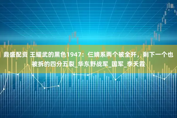 鼎盛配资 王耀武的黑色1947：仨嫡系两个被全歼，剩下一个也被拆的四分五裂_华东野战军_国军_李天霞