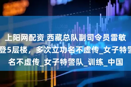 上阳网配资 西藏总队副司令员雷敏，57秒徒手攀登5层楼，多次立功名不虚传_女子特警队_训练_中国