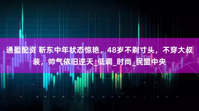 通盈配资 靳东中年状态惊艳，48岁不剃寸头，不穿大叔装，帅气依旧逆天_低调_时尚_民盟中央