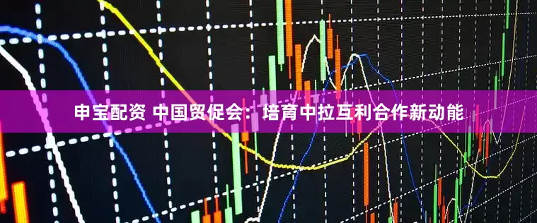 申宝配资 中国贸促会：培育中拉互利合作新动能