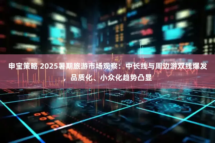 申宝策略 2025暑期旅游市场观察：中长线与周边游双线爆发，品质化、小众化趋势凸显