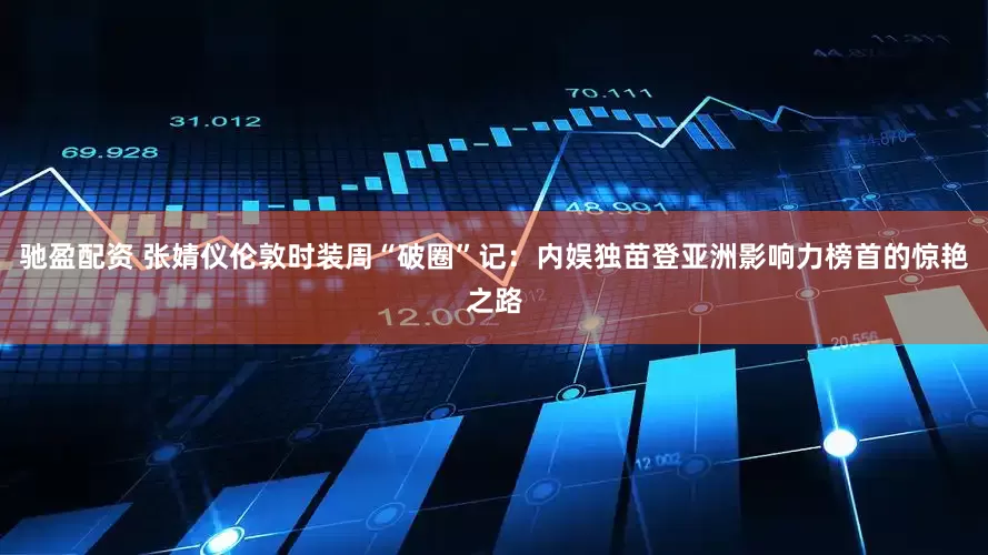 驰盈配资 张婧仪伦敦时装周“破圈”记：内娱独苗登亚洲影响力榜首的惊艳之路