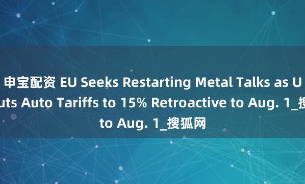 申宝配资 EU Seeks Restarting Metal Talks as U.S. Cuts Auto Tariffs to 15% Retroactive to Aug. 1_搜狐网