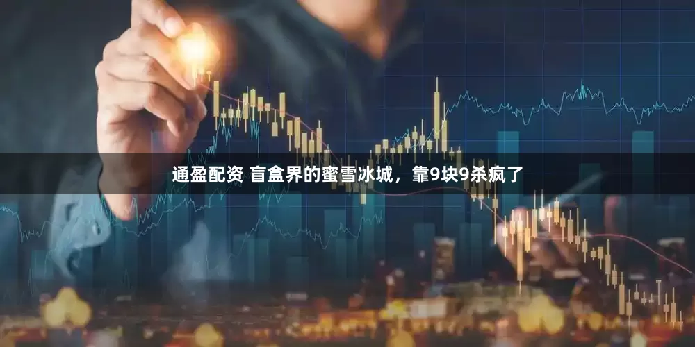 通盈配资 盲盒界的蜜雪冰城，靠9块9杀疯了