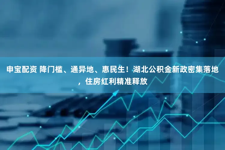 申宝配资 降门槛、通异地、惠民生！湖北公积金新政密集落地，住房红利精准释放