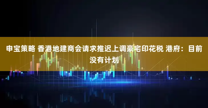 申宝策略 香港地建商会请求推迟上调豪宅印花税 港府：目前没有计划